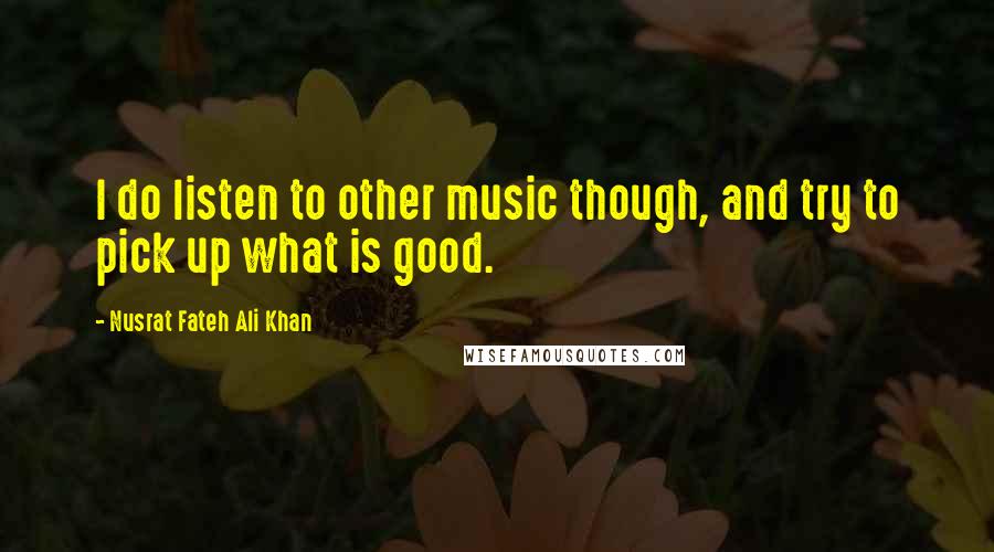 Nusrat Fateh Ali Khan Quotes: I do listen to other music though, and try to pick up what is good.