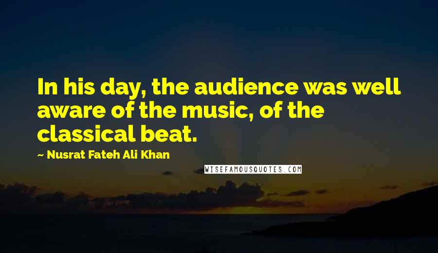 Nusrat Fateh Ali Khan Quotes: In his day, the audience was well aware of the music, of the classical beat.