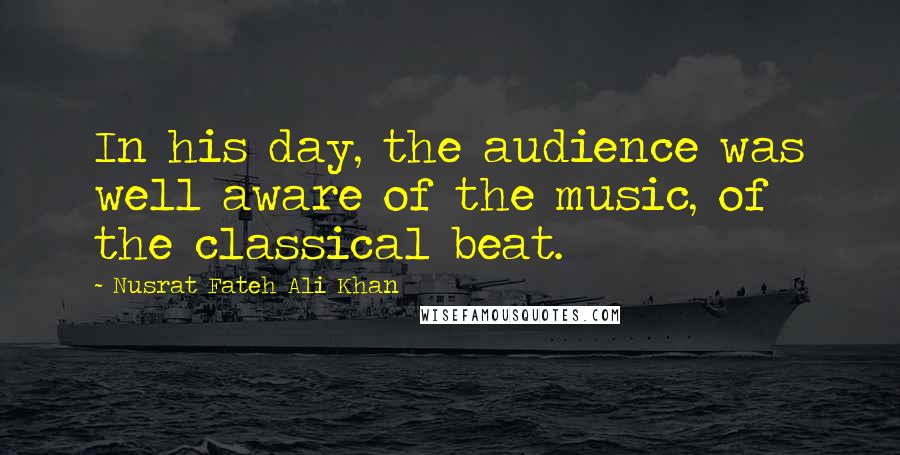 Nusrat Fateh Ali Khan Quotes: In his day, the audience was well aware of the music, of the classical beat.