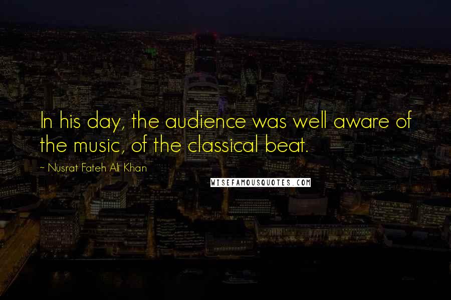 Nusrat Fateh Ali Khan Quotes: In his day, the audience was well aware of the music, of the classical beat.