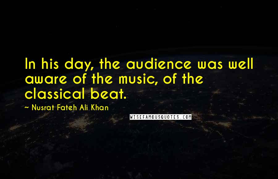 Nusrat Fateh Ali Khan Quotes: In his day, the audience was well aware of the music, of the classical beat.