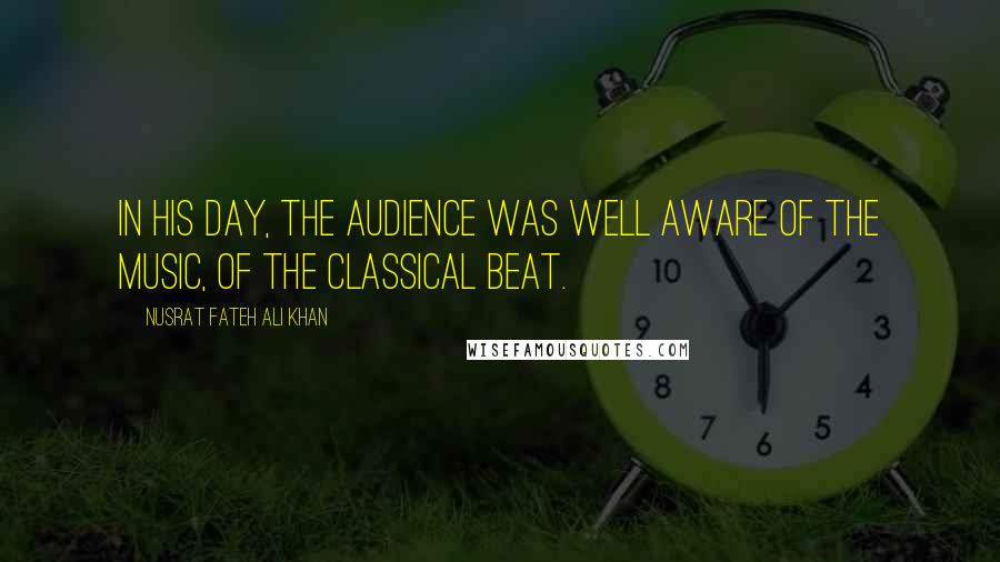 Nusrat Fateh Ali Khan Quotes: In his day, the audience was well aware of the music, of the classical beat.