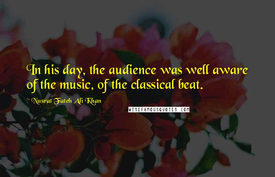 Nusrat Fateh Ali Khan Quotes: In his day, the audience was well aware of the music, of the classical beat.