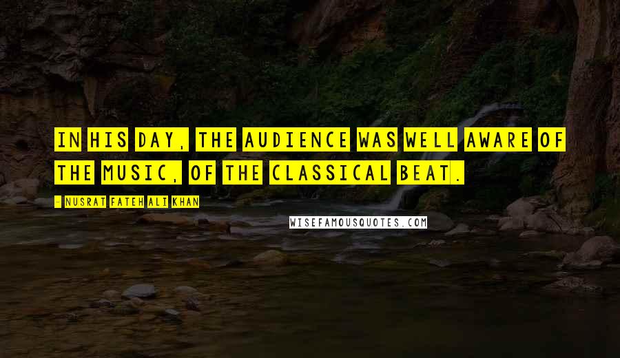 Nusrat Fateh Ali Khan Quotes: In his day, the audience was well aware of the music, of the classical beat.