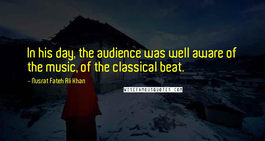 Nusrat Fateh Ali Khan Quotes: In his day, the audience was well aware of the music, of the classical beat.