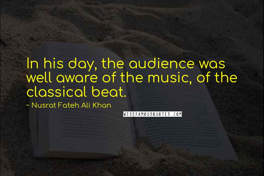 Nusrat Fateh Ali Khan Quotes: In his day, the audience was well aware of the music, of the classical beat.