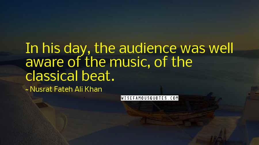 Nusrat Fateh Ali Khan Quotes: In his day, the audience was well aware of the music, of the classical beat.