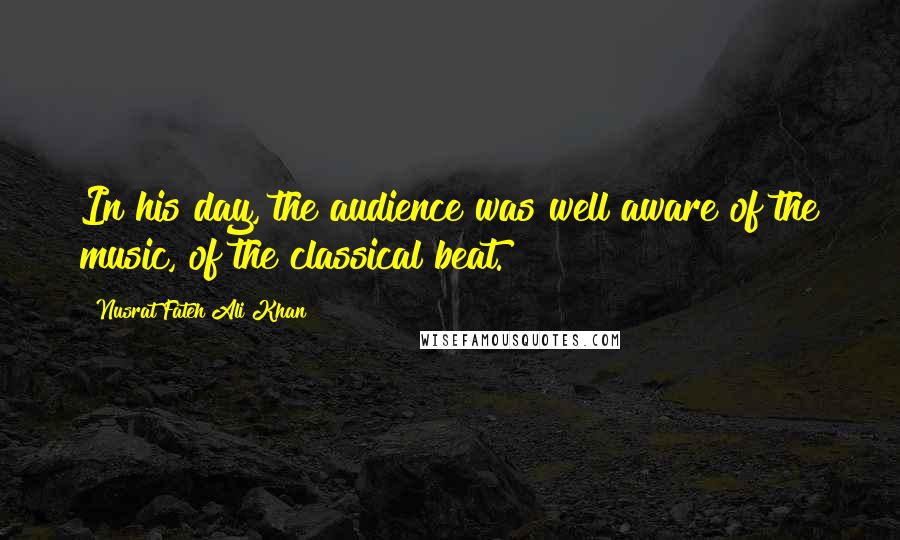 Nusrat Fateh Ali Khan Quotes: In his day, the audience was well aware of the music, of the classical beat.