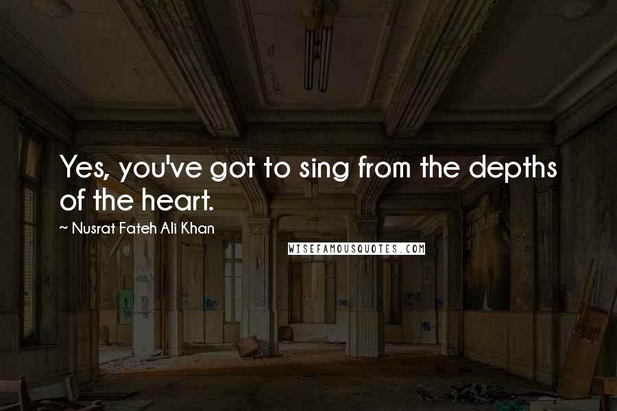 Nusrat Fateh Ali Khan Quotes: Yes, you've got to sing from the depths of the heart.