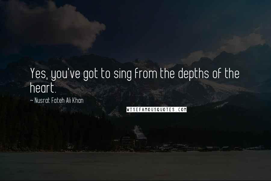 Nusrat Fateh Ali Khan Quotes: Yes, you've got to sing from the depths of the heart.