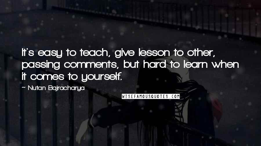 Nutan Bajracharya Quotes: It's easy to teach, give lesson to other, passing comments, but hard to learn when it comes to yourself.