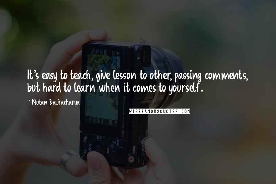 Nutan Bajracharya Quotes: It's easy to teach, give lesson to other, passing comments, but hard to learn when it comes to yourself.