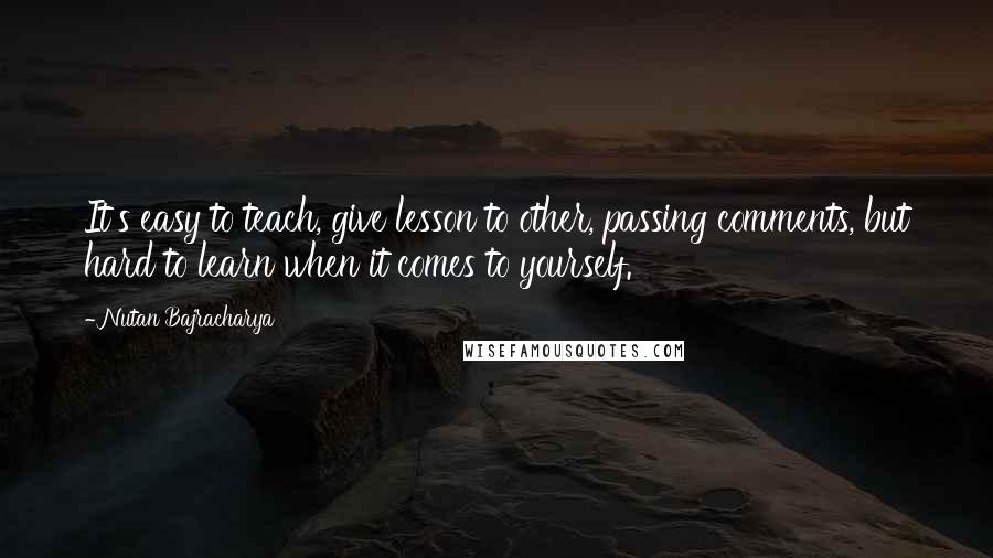 Nutan Bajracharya Quotes: It's easy to teach, give lesson to other, passing comments, but hard to learn when it comes to yourself.