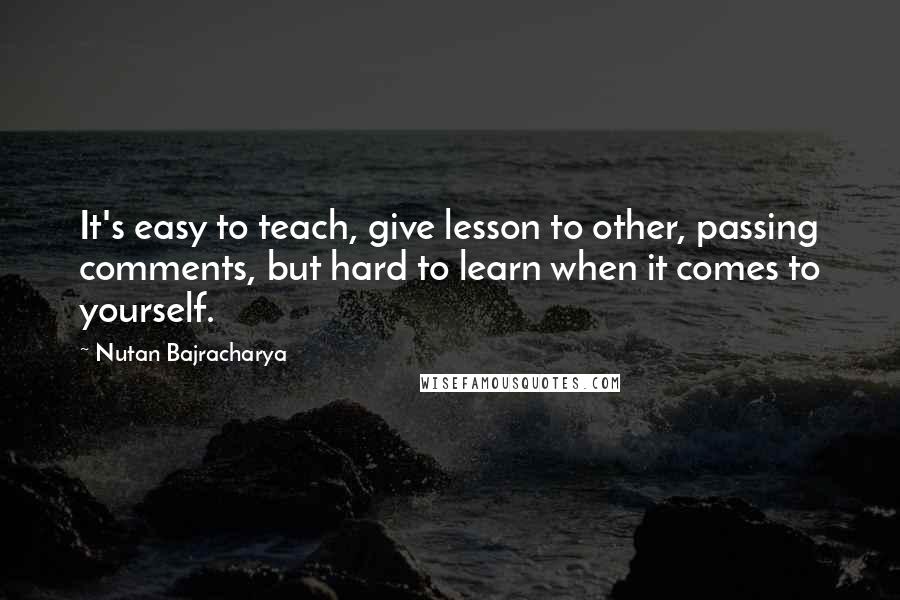 Nutan Bajracharya Quotes: It's easy to teach, give lesson to other, passing comments, but hard to learn when it comes to yourself.