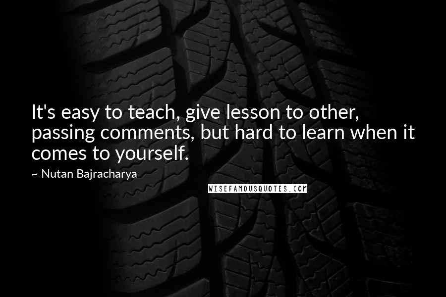 Nutan Bajracharya Quotes: It's easy to teach, give lesson to other, passing comments, but hard to learn when it comes to yourself.