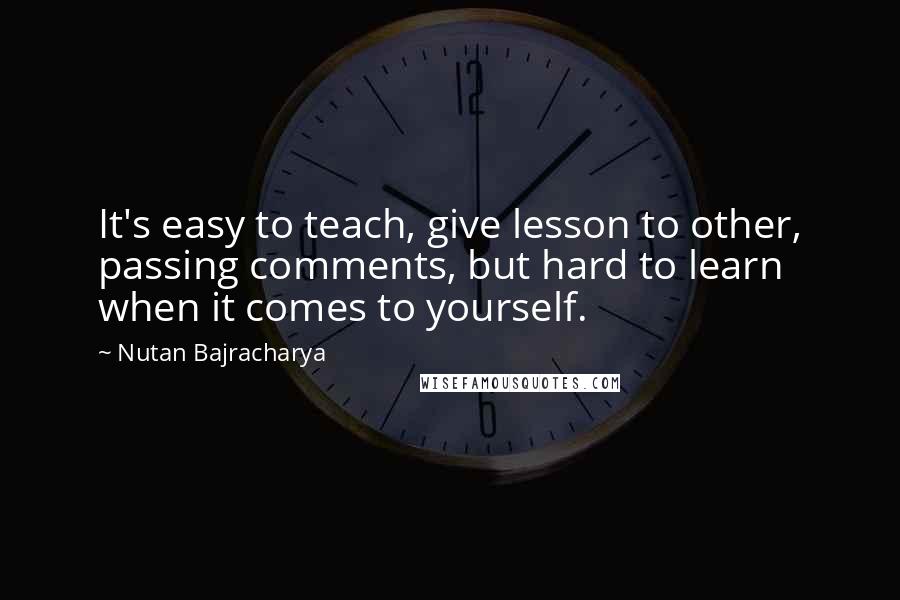 Nutan Bajracharya Quotes: It's easy to teach, give lesson to other, passing comments, but hard to learn when it comes to yourself.