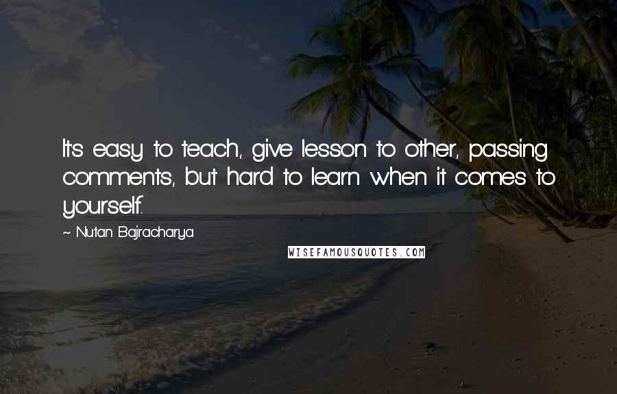 Nutan Bajracharya Quotes: It's easy to teach, give lesson to other, passing comments, but hard to learn when it comes to yourself.