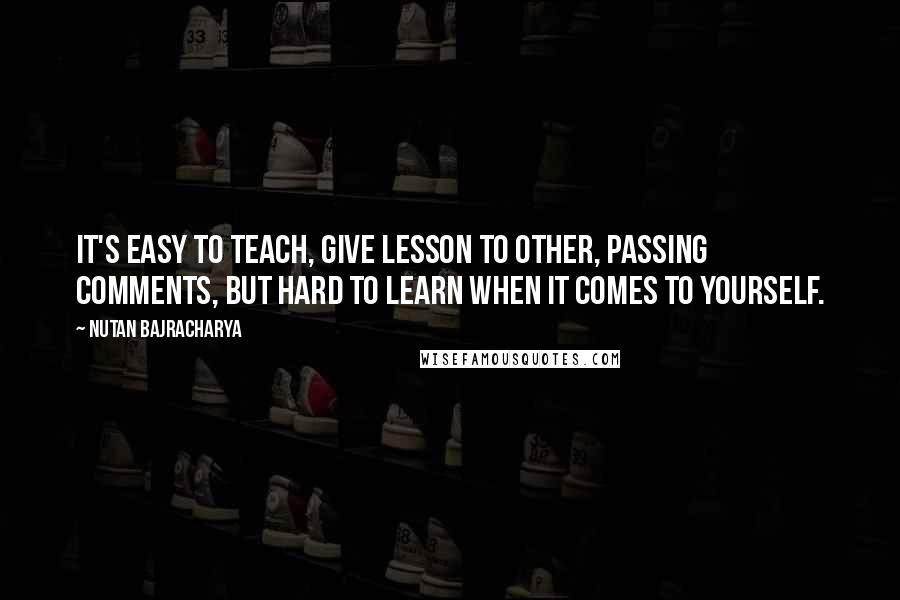 Nutan Bajracharya Quotes: It's easy to teach, give lesson to other, passing comments, but hard to learn when it comes to yourself.