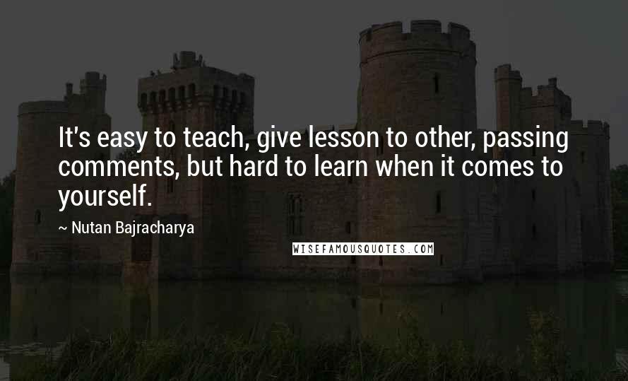 Nutan Bajracharya Quotes: It's easy to teach, give lesson to other, passing comments, but hard to learn when it comes to yourself.