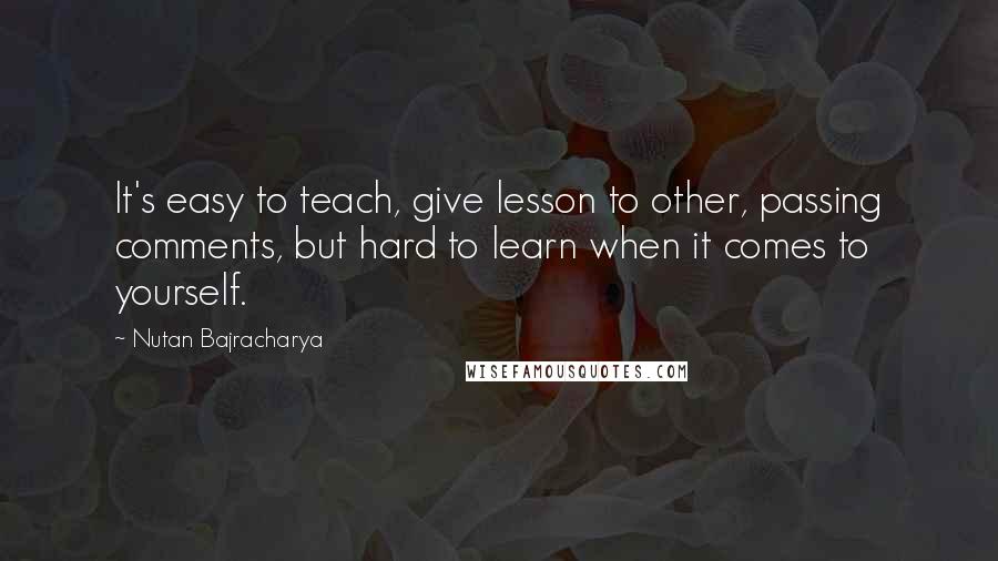 Nutan Bajracharya Quotes: It's easy to teach, give lesson to other, passing comments, but hard to learn when it comes to yourself.