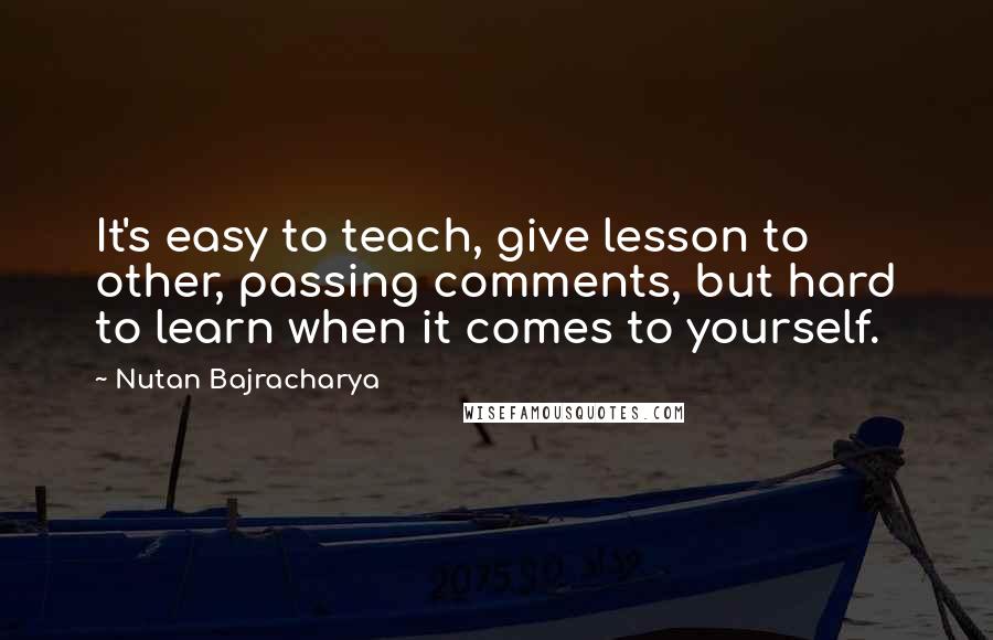 Nutan Bajracharya Quotes: It's easy to teach, give lesson to other, passing comments, but hard to learn when it comes to yourself.