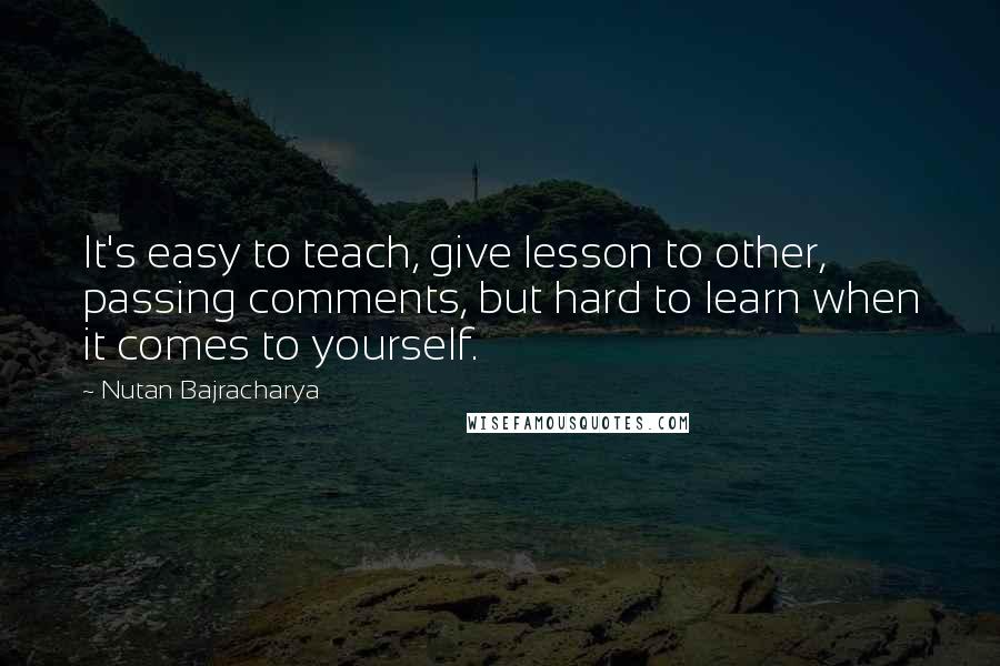 Nutan Bajracharya Quotes: It's easy to teach, give lesson to other, passing comments, but hard to learn when it comes to yourself.