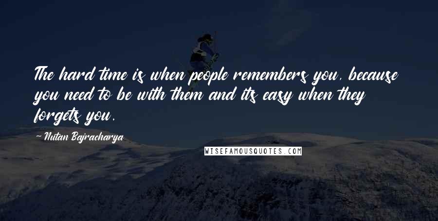 Nutan Bajracharya Quotes: The hard time is when people remembers you, because you need to be with them and its easy when they forgets you.