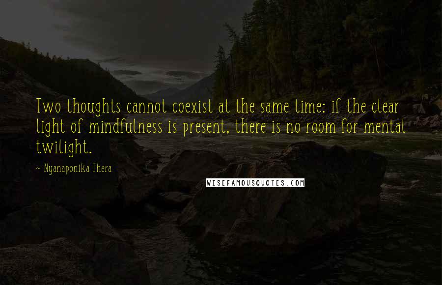 Nyanaponika Thera Quotes: Two thoughts cannot coexist at the same time: if the clear light of mindfulness is present, there is no room for mental twilight.