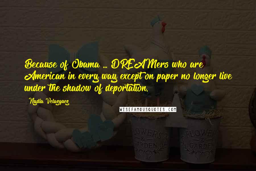 Nydia Velazquez Quotes: Because of Obama ... DREAMers who are American in every way except on paper no longer live under the shadow of deportation.