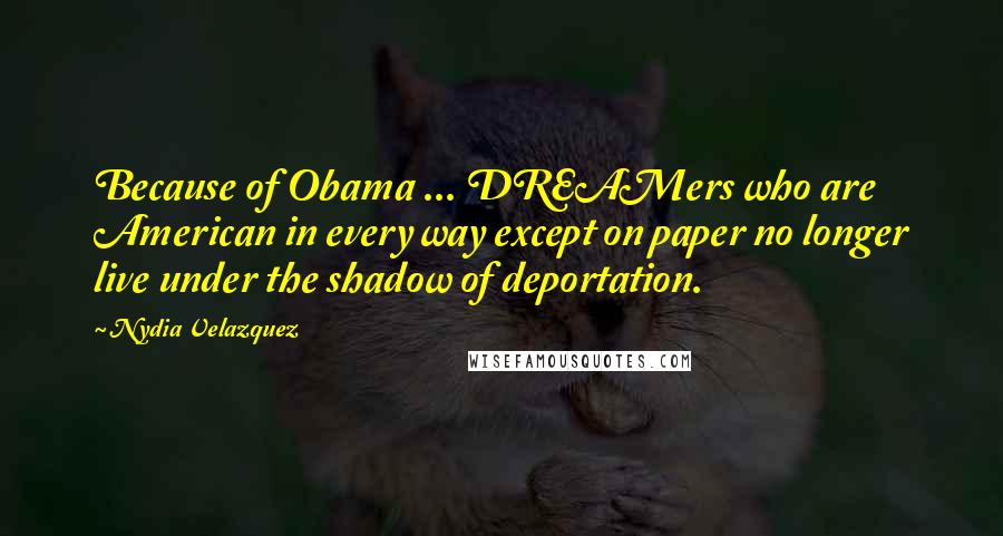 Nydia Velazquez Quotes: Because of Obama ... DREAMers who are American in every way except on paper no longer live under the shadow of deportation.