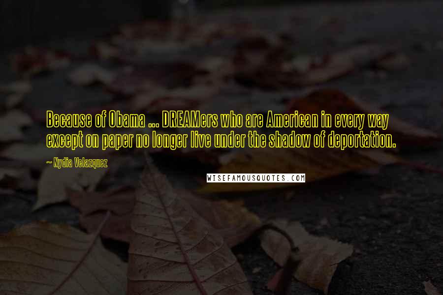 Nydia Velazquez Quotes: Because of Obama ... DREAMers who are American in every way except on paper no longer live under the shadow of deportation.