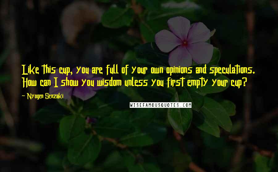 Nyogen Senzaki Quotes: Like this cup, you are full of your own opinions and speculations. How can I show you wisdom unless you first empty your cup?