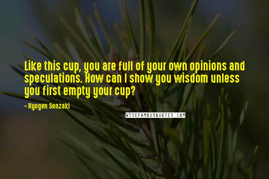 Nyogen Senzaki Quotes: Like this cup, you are full of your own opinions and speculations. How can I show you wisdom unless you first empty your cup?