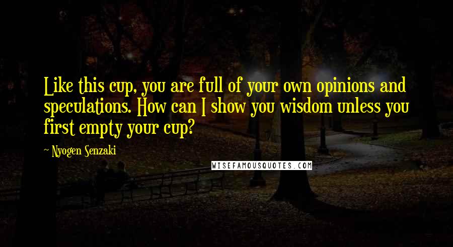 Nyogen Senzaki Quotes: Like this cup, you are full of your own opinions and speculations. How can I show you wisdom unless you first empty your cup?