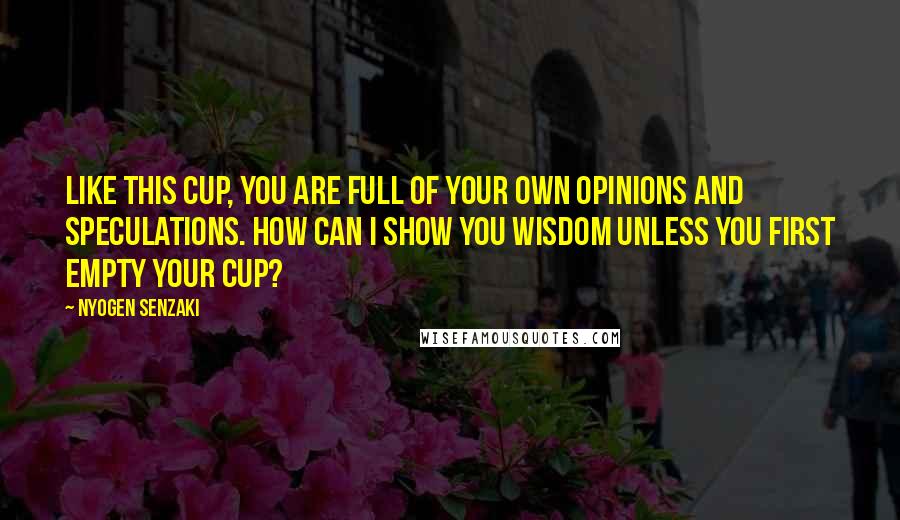 Nyogen Senzaki Quotes: Like this cup, you are full of your own opinions and speculations. How can I show you wisdom unless you first empty your cup?