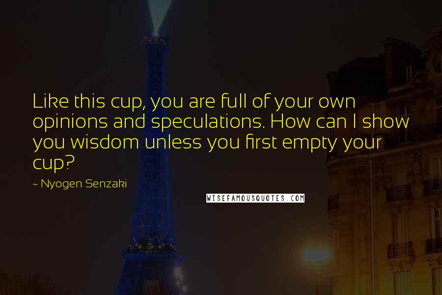 Nyogen Senzaki Quotes: Like this cup, you are full of your own opinions and speculations. How can I show you wisdom unless you first empty your cup?