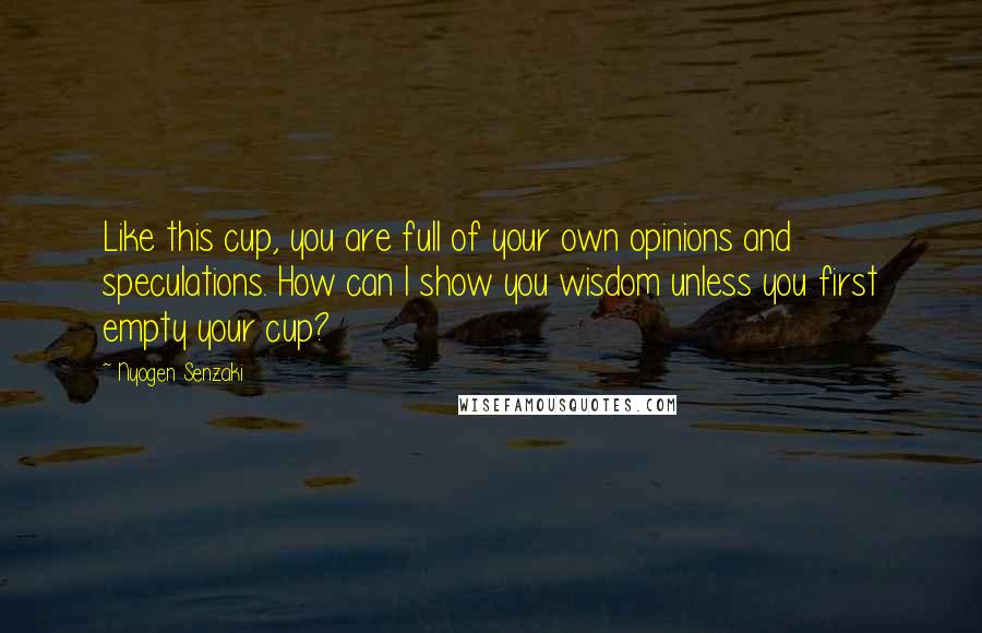 Nyogen Senzaki Quotes: Like this cup, you are full of your own opinions and speculations. How can I show you wisdom unless you first empty your cup?