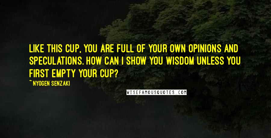 Nyogen Senzaki Quotes: Like this cup, you are full of your own opinions and speculations. How can I show you wisdom unless you first empty your cup?