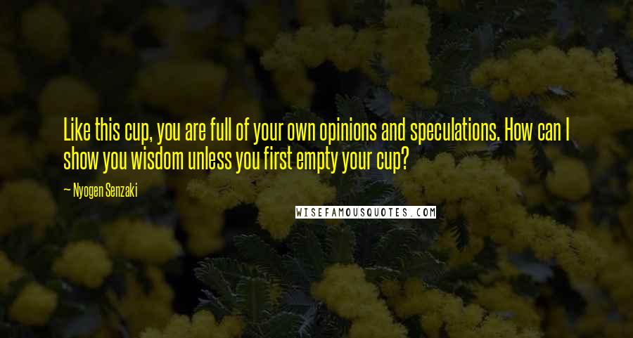 Nyogen Senzaki Quotes: Like this cup, you are full of your own opinions and speculations. How can I show you wisdom unless you first empty your cup?