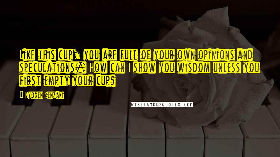 Nyogen Senzaki Quotes: Like this cup, you are full of your own opinions and speculations. How can I show you wisdom unless you first empty your cup?