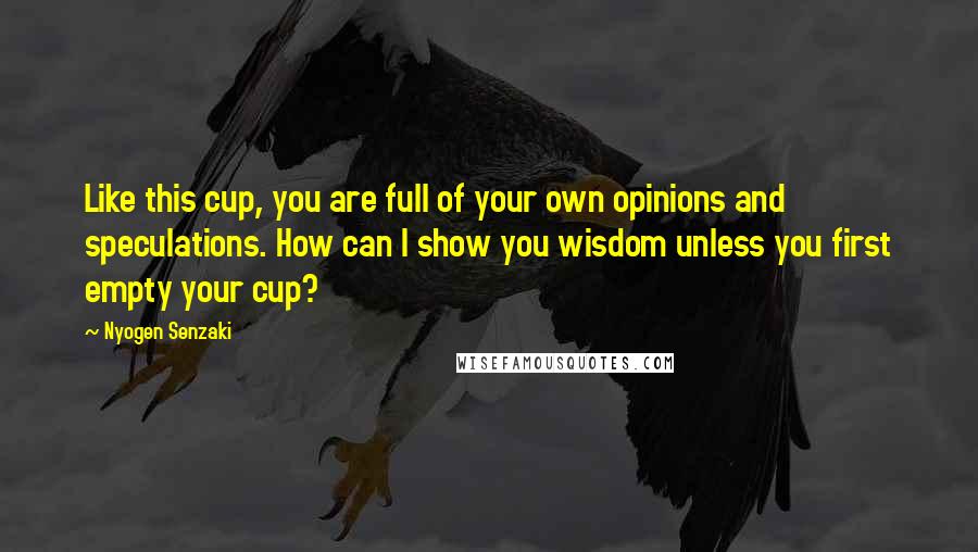 Nyogen Senzaki Quotes: Like this cup, you are full of your own opinions and speculations. How can I show you wisdom unless you first empty your cup?