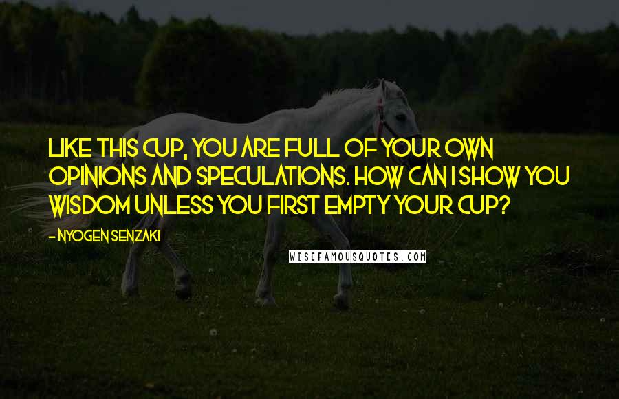 Nyogen Senzaki Quotes: Like this cup, you are full of your own opinions and speculations. How can I show you wisdom unless you first empty your cup?