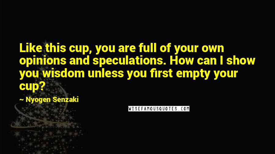 Nyogen Senzaki Quotes: Like this cup, you are full of your own opinions and speculations. How can I show you wisdom unless you first empty your cup?