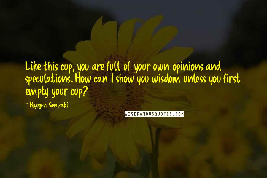 Nyogen Senzaki Quotes: Like this cup, you are full of your own opinions and speculations. How can I show you wisdom unless you first empty your cup?