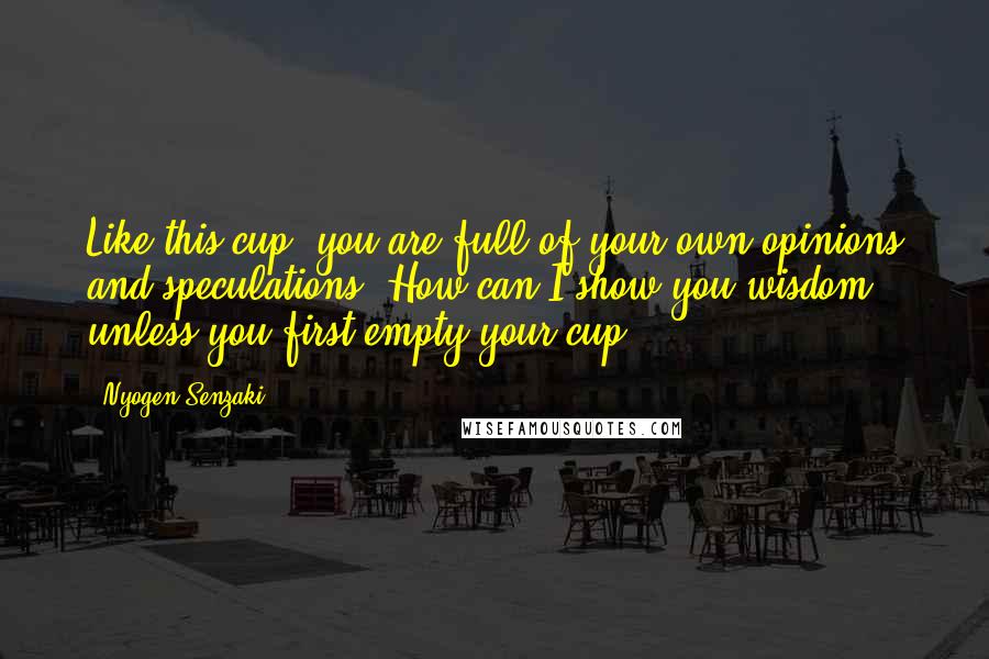 Nyogen Senzaki Quotes: Like this cup, you are full of your own opinions and speculations. How can I show you wisdom unless you first empty your cup?