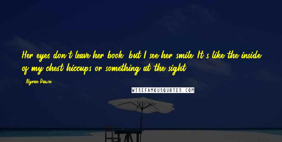 Nyrae Dawn Quotes: Her eyes don't leave her book, but I see her smile. It's like the inside of my chest hiccups or something at the sight.