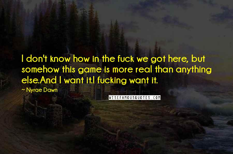 Nyrae Dawn Quotes: I don't know how in the fuck we got here, but somehow this game is more real than anything else.And I want it.I fucking want it.