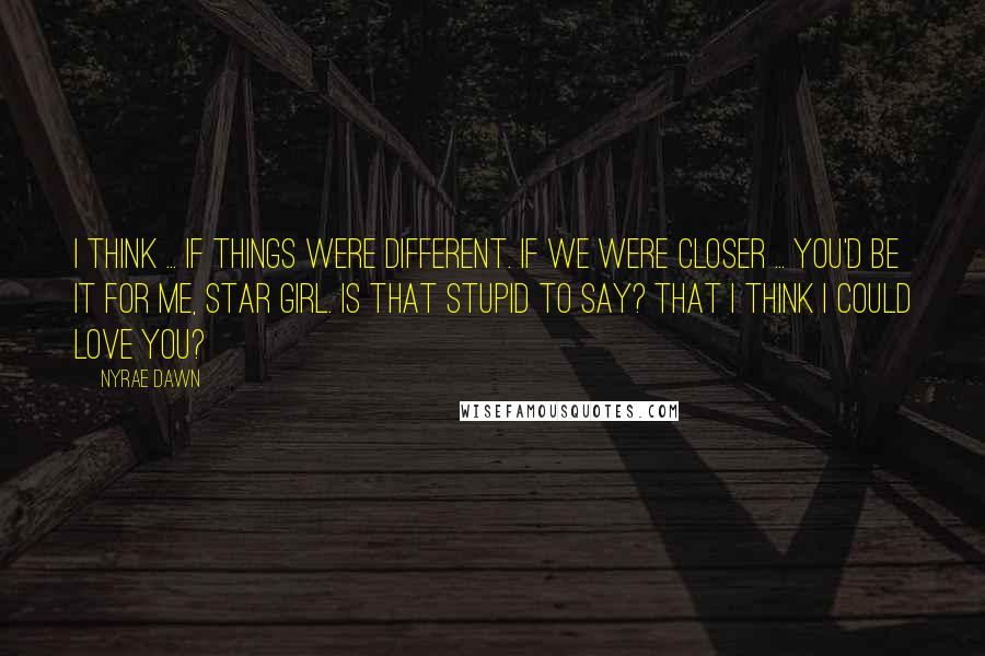 Nyrae Dawn Quotes: I think ... if things were different. If we were closer ... You'd be it for me, Star Girl. Is that stupid to say? That I think I could love you?