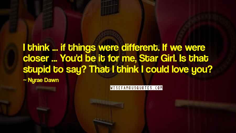 Nyrae Dawn Quotes: I think ... if things were different. If we were closer ... You'd be it for me, Star Girl. Is that stupid to say? That I think I could love you?