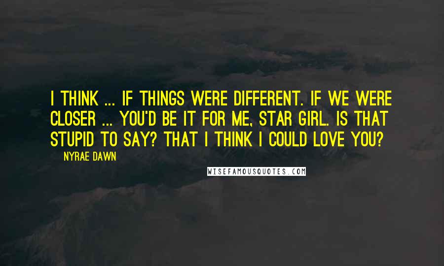 Nyrae Dawn Quotes: I think ... if things were different. If we were closer ... You'd be it for me, Star Girl. Is that stupid to say? That I think I could love you?